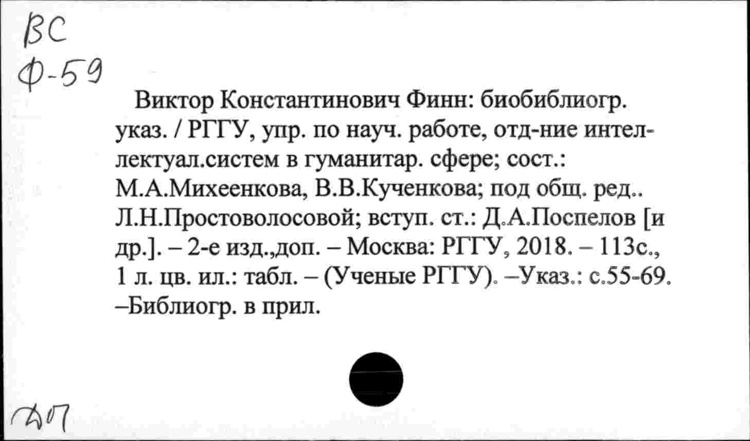 ﻿ISC ф-б'э
Виктор Константинович Финн: биобиблиогр. указ. / РГГУ, упр. по науч, работе, отд-ние интеллектуал.систем в гуманитар, сфере; сост.: М.А.Михеенкова, В.В.Кученкова; под общ. ред.. Л.Н.Простоволосовой; вступ. ст.: Д.А.Поспелов [и др.]. - 2-е изд.,доп. - Москва: РГГУ, 2018. - 113с., 1 л. цв. ил.: табл. - (Ученые РГГУ). -Указ.: с.55-69. -Библиогр. в прил.
